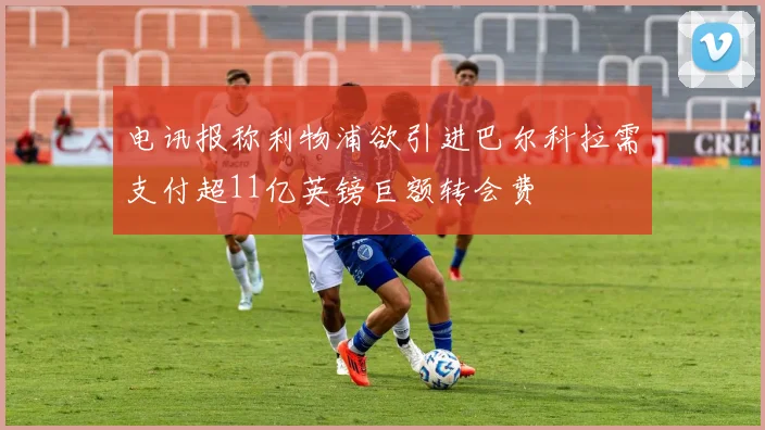 电讯报称利物浦欲引进巴尔科拉需支付超11亿英镑巨额转会费