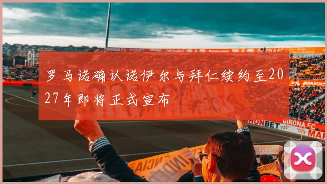 罗马诺确认诺伊尔与拜仁续约至2027年即将正式宣布