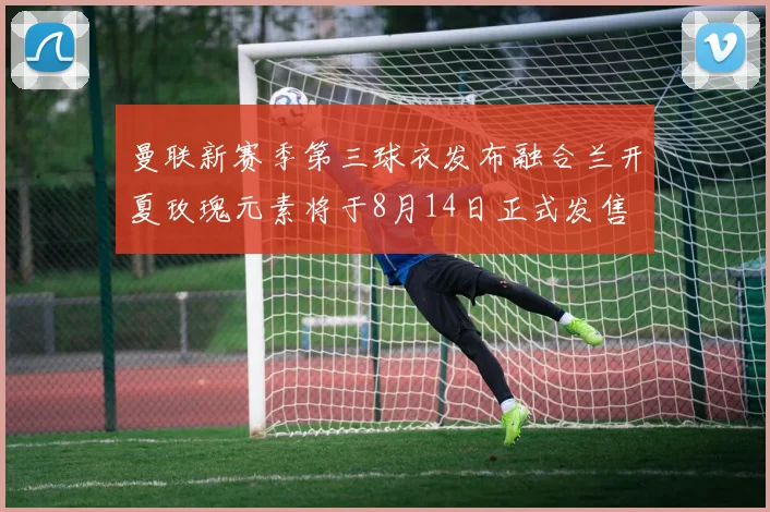 曼联新赛季第三球衣发布融合兰开夏玫瑰元素将于8月14日正式发售