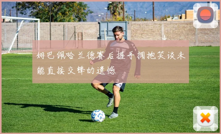 姆巴佩哈兰德赛后握手拥抱笑谈未能直接交锋的遗憾