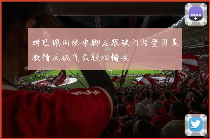 姆巴佩训练中脚后跟破门与登贝莱激情庆祝气氛轻松愉快