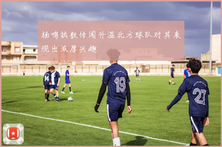 杨鸣执教传闻升温北方球队对其表现出浓厚兴趣