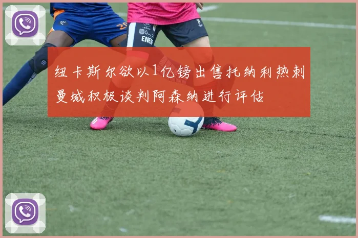 纽卡斯尔欲以1亿镑出售托纳利热刺曼城积极谈判阿森纳进行评估