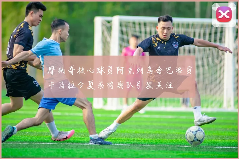 摩纳哥核心球员阿克利乌舍巴洛贡卡马拉今夏或将离队引发关注