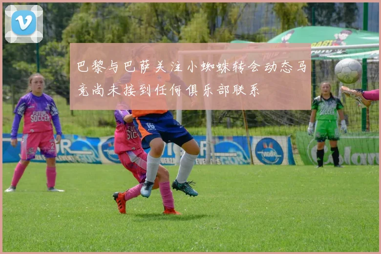 巴黎与巴萨关注小蜘蛛转会动态马竞尚未接到任何俱乐部联系