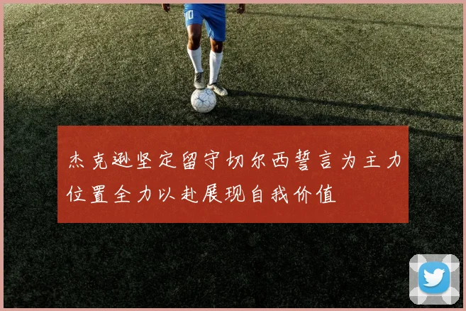 杰克逊坚定留守切尔西誓言为主力位置全力以赴展现自我价值