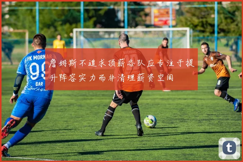 詹姆斯不追求顶薪各队应专注于提升阵容实力而非清理薪资空间