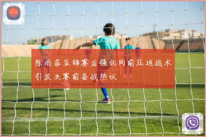 陈雨菲亚锦赛后强化网前压迫战术引发决赛前备战热议