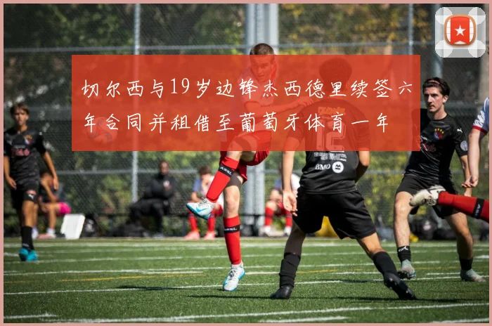 切尔西与19岁边锋杰西德里续签六年合同并租借至葡萄牙体育一年
