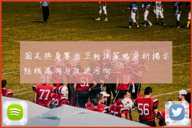 国足热身赛后卫轮换策略分析揭示防线漏洞与改进方向