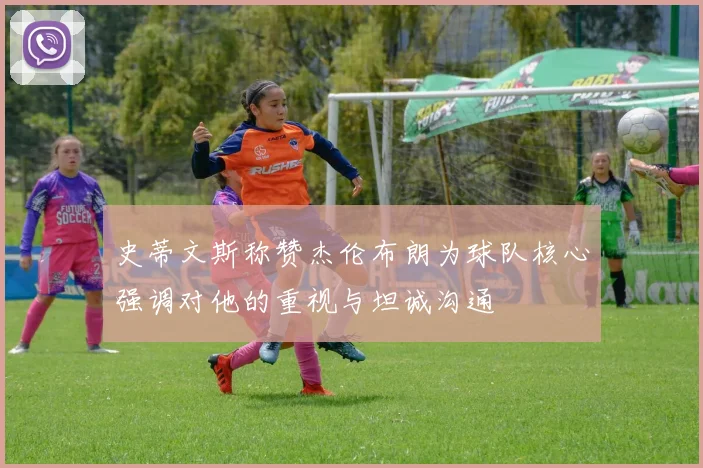史蒂文斯称赞杰伦布朗为球队核心强调对他的重视与坦诚沟通