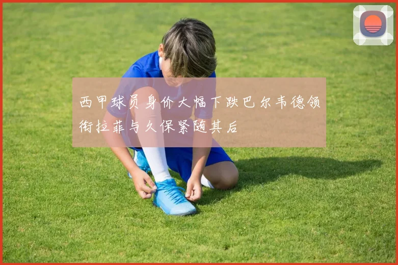 西甲球员身价大幅下跌巴尔韦德领衔拉菲与久保紧随其后