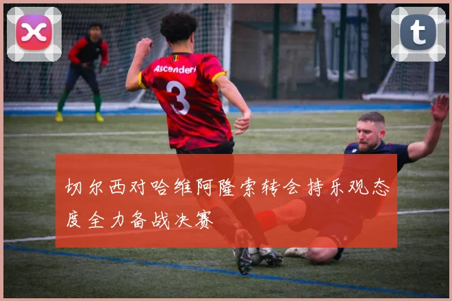 切尔西对哈维阿隆索转会持乐观态度全力备战决赛