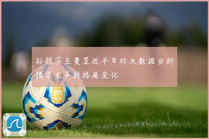 孙颖莎王曼昱近半年对决数据分析揭示女乒新格局变化