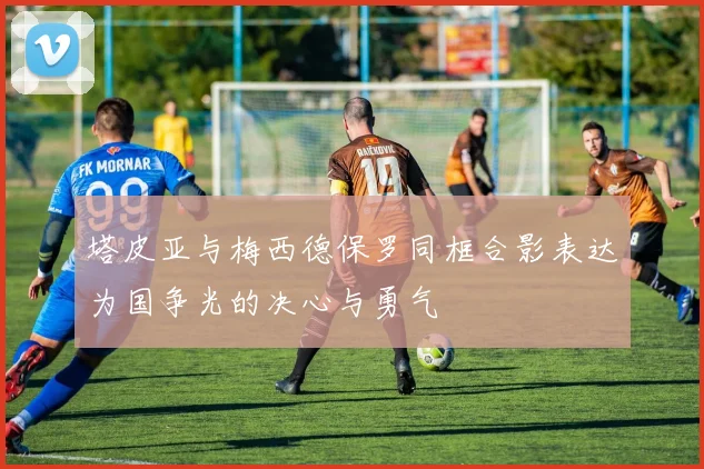 塔皮亚与梅西德保罗同框合影表达为国争光的决心与勇气