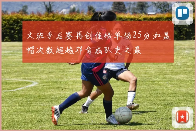 文班季后赛再创佳绩单场25分加盖帽次数超越邓肯成队史之最