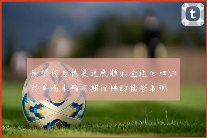 陈梦伤后恢复进展顺利全运会回归时间尚未确定期待她的精彩表现