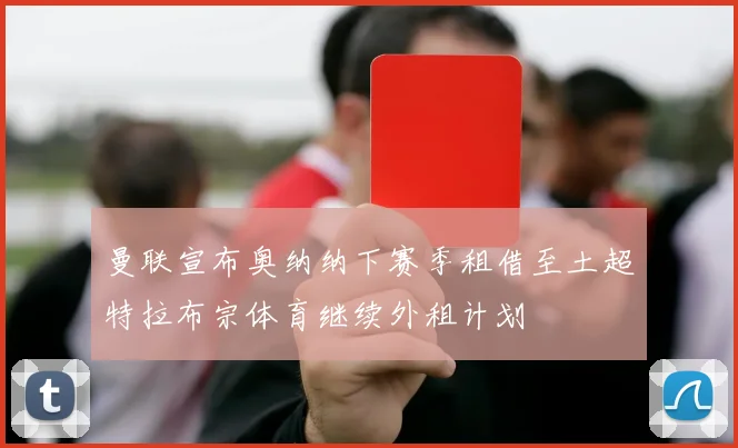 曼联宣布奥纳纳下赛季租借至土超特拉布宗体育继续外租计划
