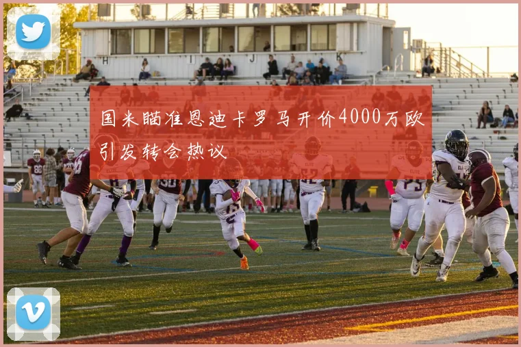 国米瞄准恩迪卡罗马开价4000万欧引发转会热议