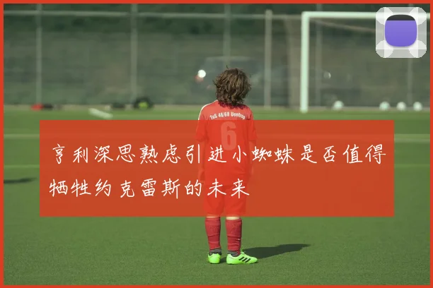 亨利深思熟虑引进小蜘蛛是否值得牺牲约克雷斯的未来
