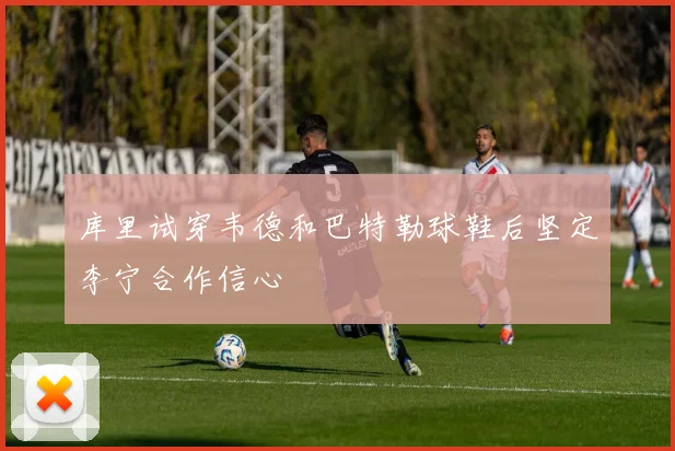 库里试穿韦德和巴特勒球鞋后坚定李宁合作信心