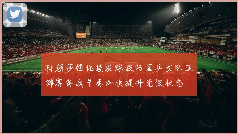孙颖莎强化接发球技巧国乒女队亚锦赛备战节奏加快提升竞技状态