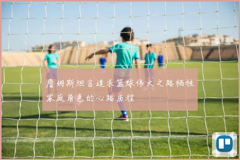 詹姆斯坦言追求篮球伟大之路牺牲家庭角色的心路历程
