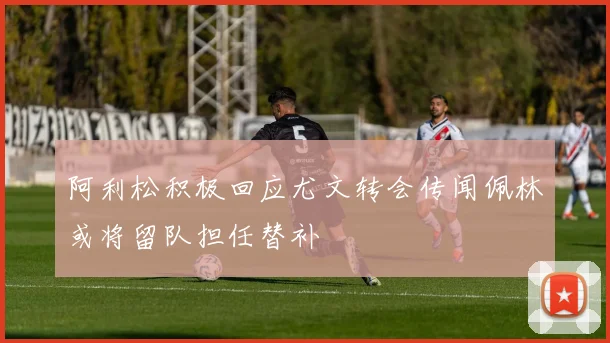 阿利松积极回应尤文转会传闻佩林或将留队担任替补