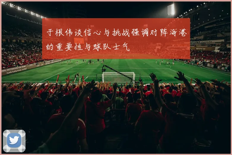 于根伟谈信心与挑战强调对阵海港的重要性与球队士气