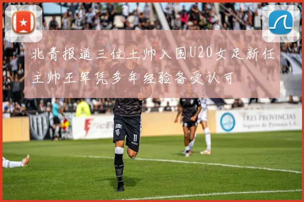 北青报道三位土帅入围U20女足新任主帅王军凭多年经验备受认可